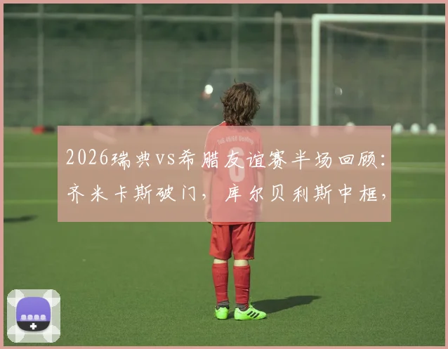 2026瑞典vs希腊友谊赛半场回顾：齐米卡斯破门，库尔贝利斯中框，北欧与南欧战术风格深度解析