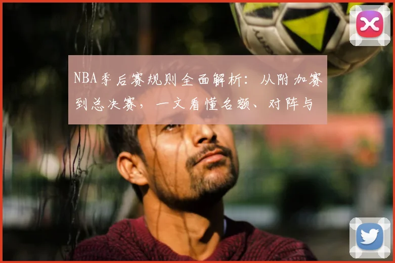 NBA季后赛规则全面解析：从附加赛到总决赛，一文看懂名额、对阵与赛制