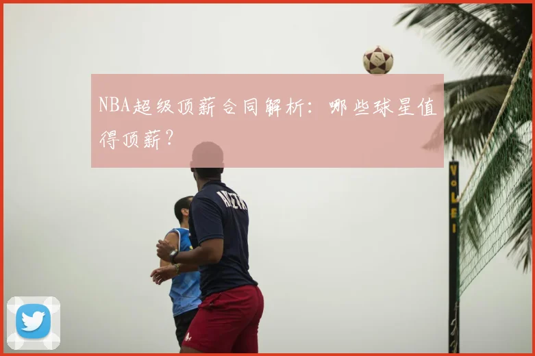 NBA超级顶薪合同解析：哪些球星值得顶薪？