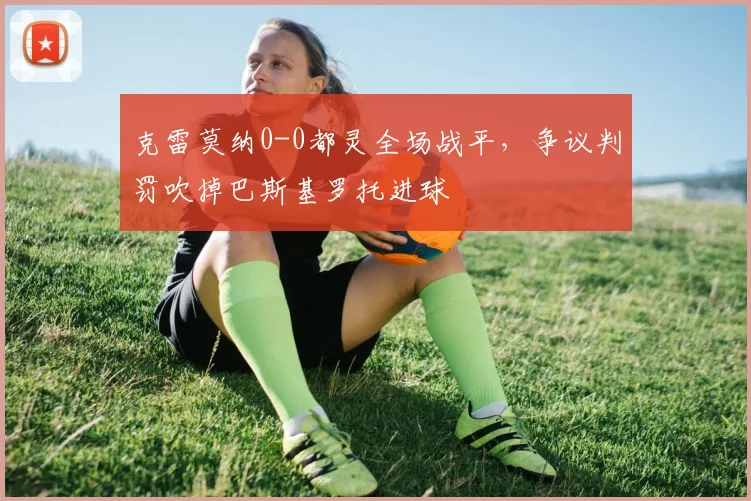 克雷莫纳0-0都灵全场战平，争议判罚吹掉巴斯基罗托进球