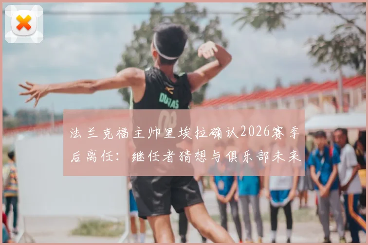 法兰克福主帅里埃拉确认2026赛季后离任：继任者猜想与俱乐部未来战术走向分析