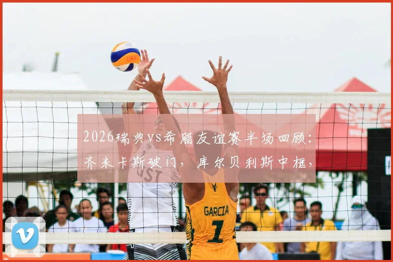 2026瑞典vs希腊友谊赛半场回顾：齐米卡斯破门，库尔贝利斯中框，北欧与南欧战术风格深度解析