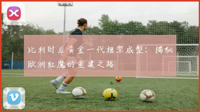 比利时后黄金一代框架成型：揭秘欧洲红魔的重建之路