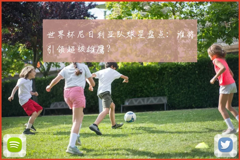 世界杯尼日利亚队球星盘点：谁将引领超级雄鹰？